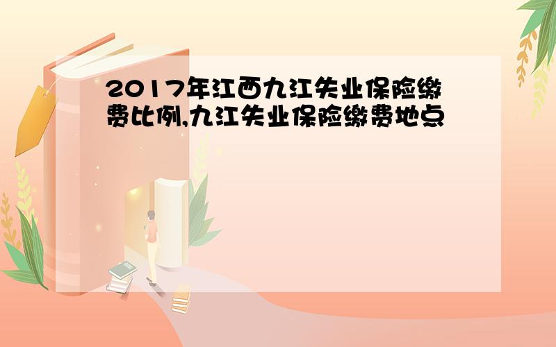 2017年江西九江失业保险缴费比例,九江失业保险缴费地点