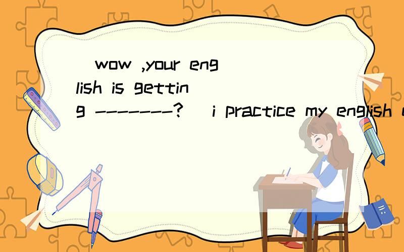 _wow ,your english is getting -------? _i practice my english every day 问好前填什么?从这选项选A,very well B,quite good