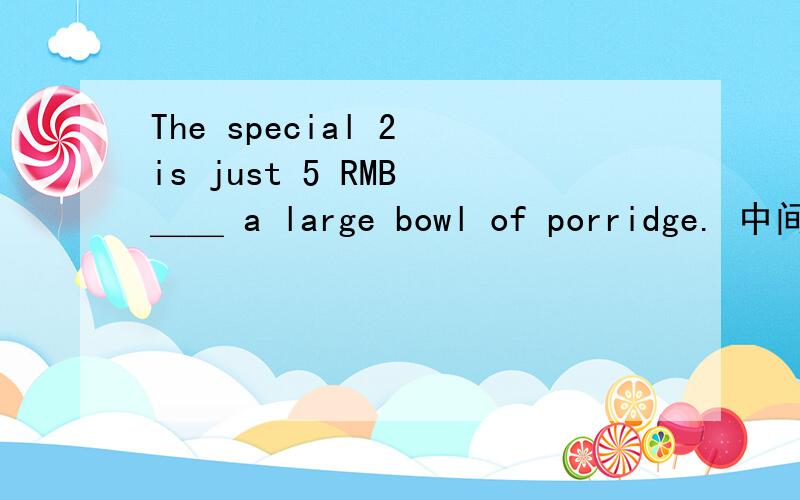 The special 2 is just 5 RMB ＿＿ a large bowl of porridge. 中间填一个.填哪个?A.at      B.of    C.for        D.about