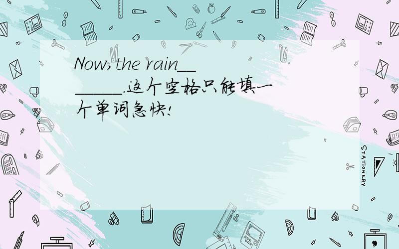 Now,the rain_______.这个空格只能填一个单词急快!