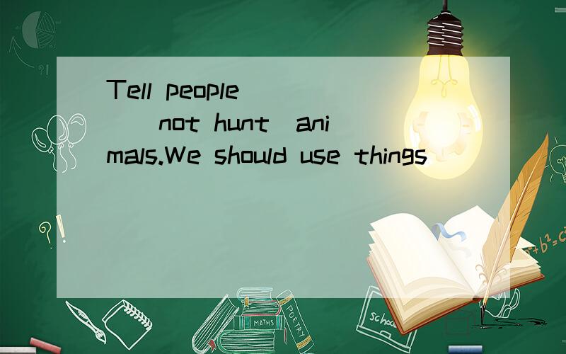 Tell people____(not hunt)animals.We should use things_____(make)of paper.We must____(take) good care of the trees.How many ______(tree) did they plant last week?Tell people____(not hunt)animals.We should use things_____(make)of paper.