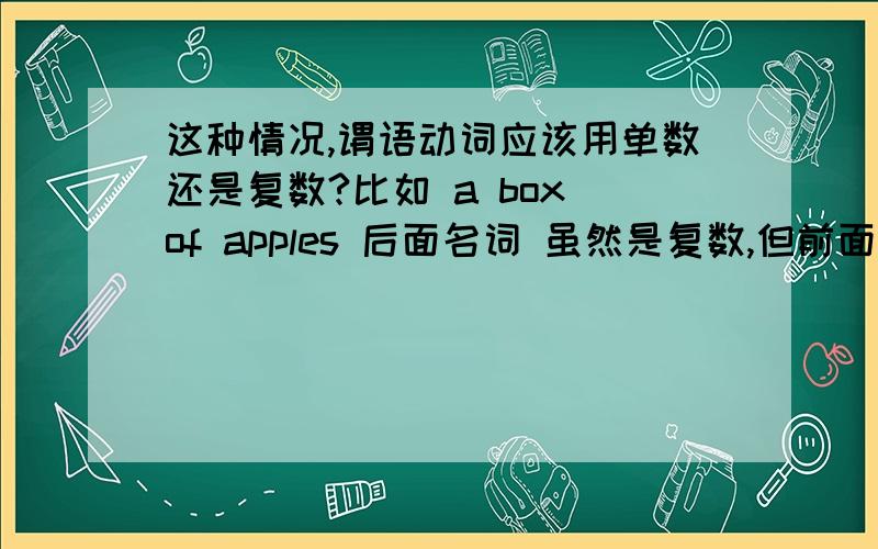 这种情况,谓语动词应该用单数还是复数?比如 a box of apples 后面名词 虽然是复数,但前面的量词 是 a box 是一个单数,是不是看做一个整体?谓语动词 用单数 还是 复数?1 在 There is / are a box of apple