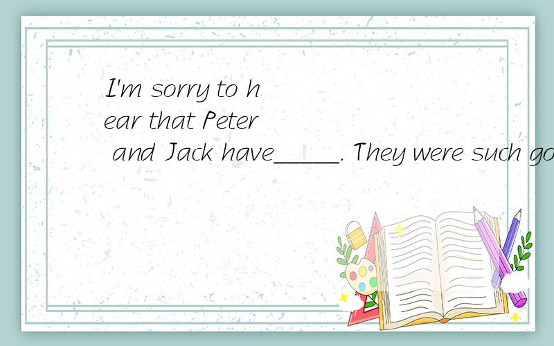 I'm sorry to hear that Peter and Jack have_____. They were such good friends. 选什么,谢啦!A.fallen through B.dropped offC.fallen out        D.dropped out
