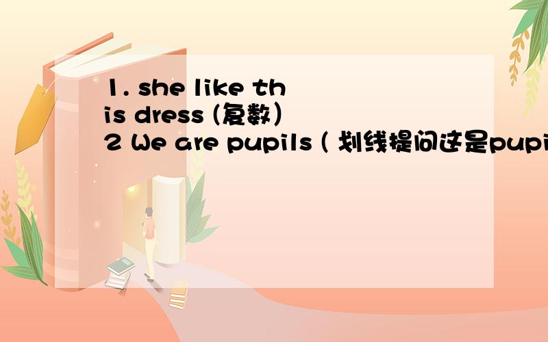 1. she like this dress (复数） 2 We are pupils ( 划线提问这是pupils)3       There are six  chicks on the farm    ( 划线提问这是six)       4        There  are seven ducks on the farm  ( 划线提问这是 seven ducks )                5