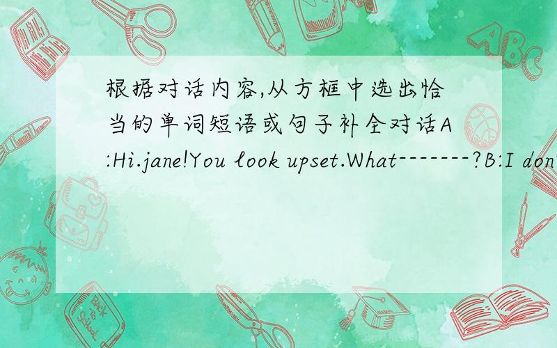 根据对话内容,从方框中选出恰当的单词短语或句子补全对话A:Hi.jane!You look upset.What-------?B:I don't like the life in my new school.A:Why?B:Because I can't speak Putonghua well.Some students often ------- me.I really can't st