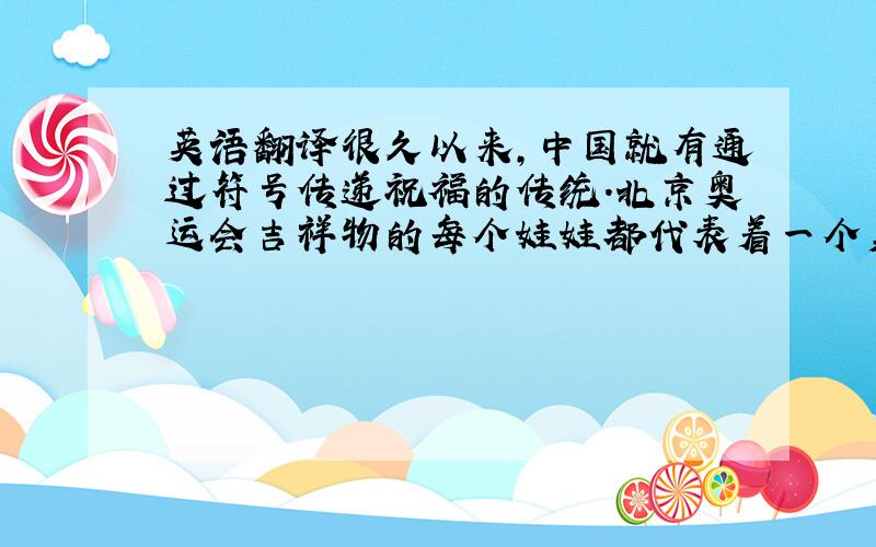 英语翻译很久以来,中国就有通过符号传递祝福的传统.北京奥运会吉祥物的每个娃娃都代表着一个美好的祝愿：繁荣、欢乐、激情、健康与好运.娃娃们带着北京的盛情,将祝福带往世界各个角