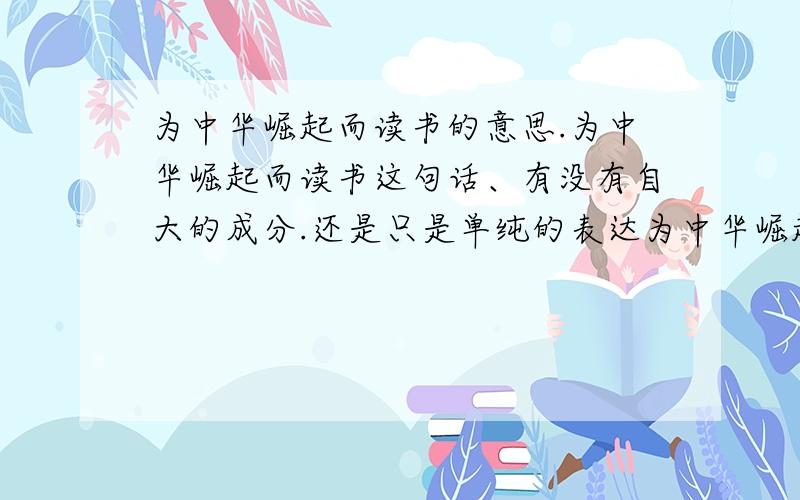 为中华崛起而读书的意思.为中华崛起而读书这句话、有没有自大的成分.还是只是单纯的表达为中华崛起而奉献出自己的一份力.