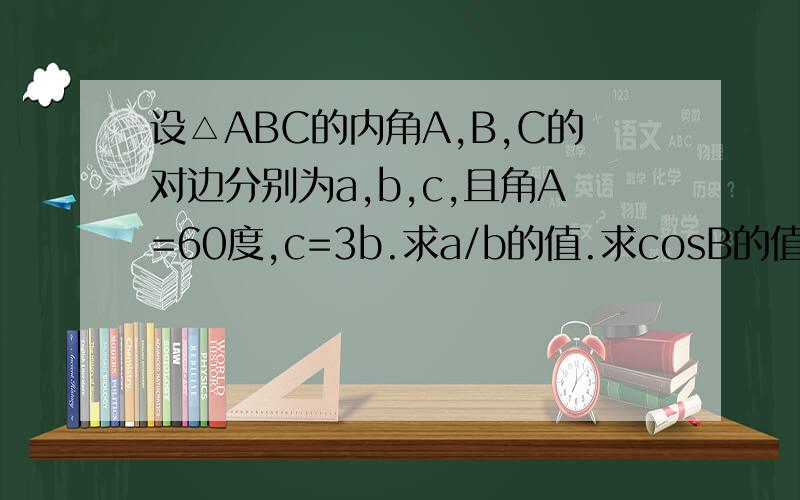 设△ABC的内角A,B,C的对边分别为a,b,c,且角A=60度,c=3b.求a/b的值.求cosB的值