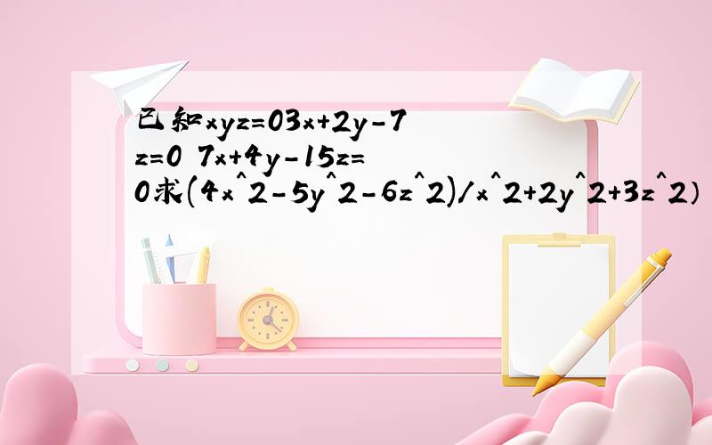 已知xyz=03x+2y-7z=0 7x+4y-15z=0求(4x^2-5y^2-6z^2)/x^2+2y^2+3z^2） 的值