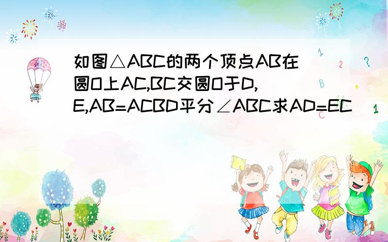 如图△ABC的两个顶点AB在圆O上AC,BC交圆O于D,E,AB=ACBD平分∠ABC求AD=EC
