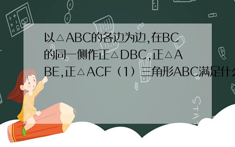 以△ABC的各边为边,在BC的同一侧作正△DBC,正△ABE,正△ACF（1）三角形ABC满足什么条件时四边形ADEF不存在（2）三角形ABC满足什么条件时,四边形AEDF是矩形（3）三角形ABC满足什么条件时,四边形A
