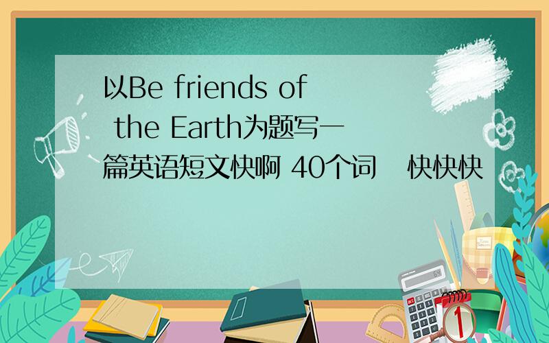 以Be friends of the Earth为题写一篇英语短文快啊 40个词   快快快