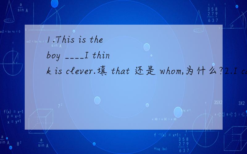 1.This is the boy ____I think is clever.填 that 还是 whom,为什么?2.I can't pay ___much attention to ready填so还是too,为什么?下面这两个句子的意思是?I can't agree more.It can't be worse.