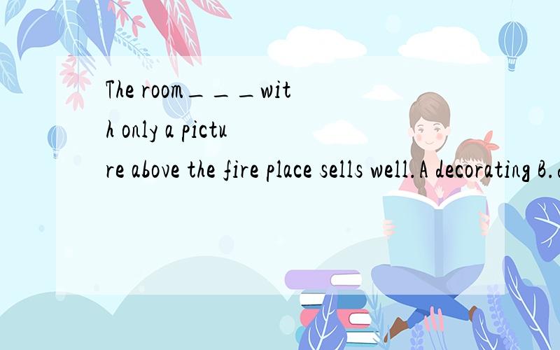 The room___with only a picture above the fire place sells well.A decorating B.decorated C.decorates D.to decorate说下为什么