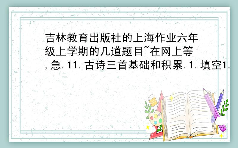 吉林教育出版社的上海作业六年级上学期的几道题目~在网上等,急.11.古诗三首基础和积累.1.填空1.《观沧海》的作者是( )时期的（ ）,他是当时著名的（ ）、（ ）和（ ）其代表作品是《 》.2