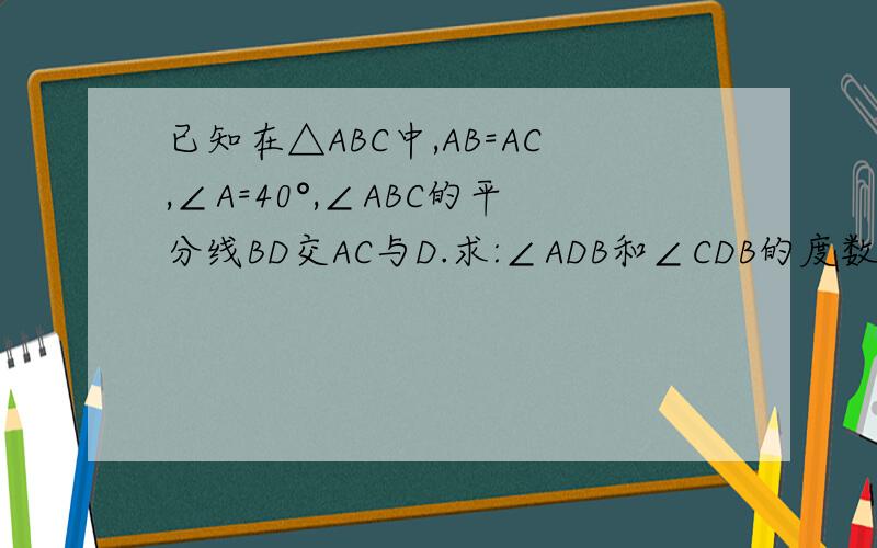 已知在△ABC中,AB=AC,∠A=40°,∠ABC的平分线BD交AC与D.求:∠ADB和∠CDB的度数