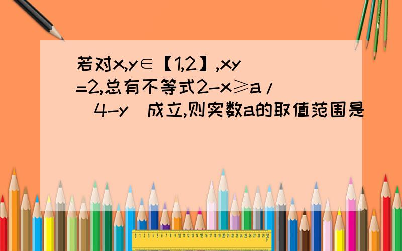 若对x,y∈【1,2】,xy=2,总有不等式2-x≥a/（4-y）成立,则实数a的取值范围是