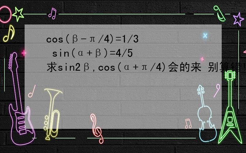 cos(β-π/4)=1/3 sin(α+β)=4/5 求sin2β,cos(α+π/4)会的来 别算错!0