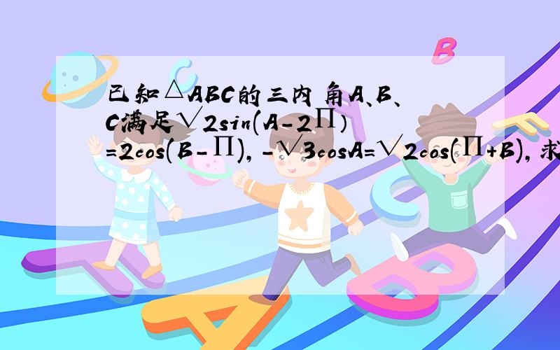 已知△ABC的三内角A、B、C满足√2sin(A-2∏）=2cos(B-∏),-√3cosA=√2cos(∏+B),求A、B、C的大小如题.∏为派.),-√3 为-根号3.欢迎做答.在此谢过.已知△ABC的三内角A、B、C满足√2sin(A-2∏）=2cos(B-∏/2),-