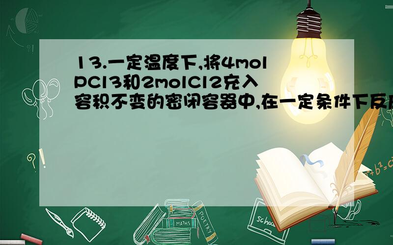 13.一定温度下,将4molPCl3和2molCl2充入容积不变的密闭容器中,在一定条件下反应：PCl3+Cl2 PCl5 ,各物质均为气态.达平衡后,PCl5为0.8mol.若此时再移走2molPCl3和1molCl2 ,相同温度下达到平衡,PCl5的物质的