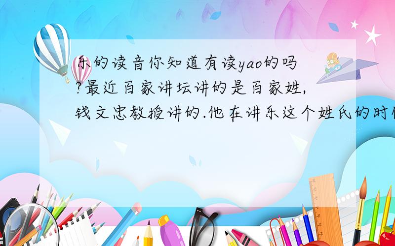 乐的读音你知道有读yao的吗?最近百家讲坛讲的是百家姓,钱文忠教授讲的.他在讲乐这个姓氏的时候说有几个在读音,其中有一个读“yao” ,第一声,翻译为“亲近”的意思而不是“喜欢,喜爱”.