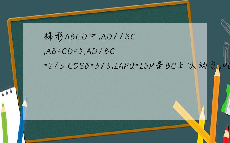 梯形ABCD中,AD//BC,AB=CD=5,AD/BC=2/5,COSB=3/5,LAPQ=LBP是BC上以动点.PQ交射线AD与Q,设PB=X,QD=Y1.用含有X的代数式表示AP2.三角形CPQ与三角形QBP能否相似.若能球BP长三角形CPQ与三角形ABP能否相似