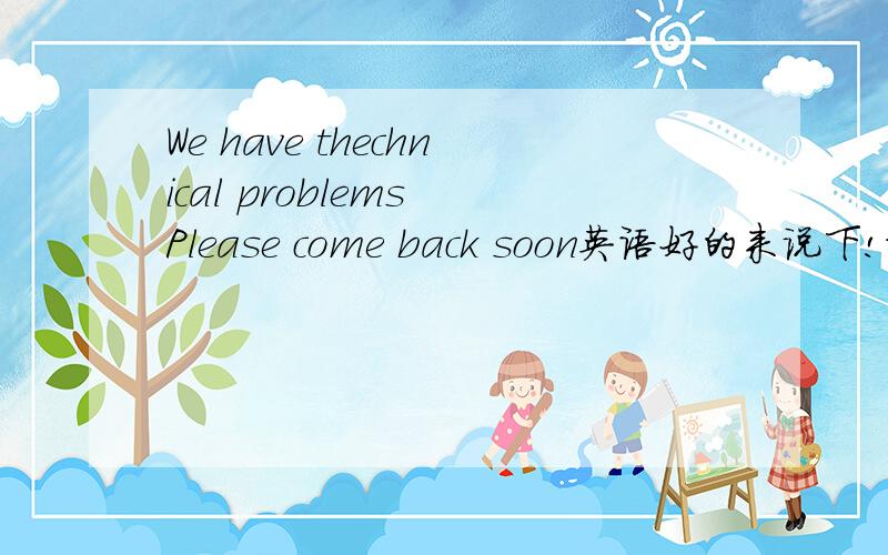 We have thechnical problems Please come back soon英语好的来说下!谢谢了