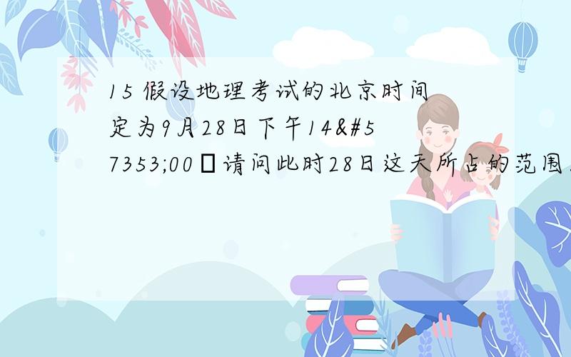 15 假设地理考试的北京时间定为9月28日下午1400请问此时28日这天所占的范围为全球的A1/2 B3/4 C1/3 D4/5