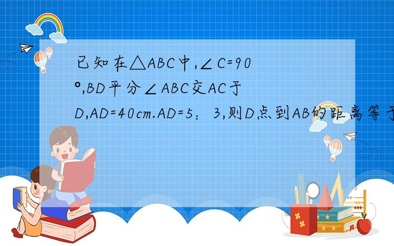 已知在△ABC中,∠C=90°,BD平分∠ABC交AC于D,AD=40cm.AD=5：3,则D点到AB的距离等于?