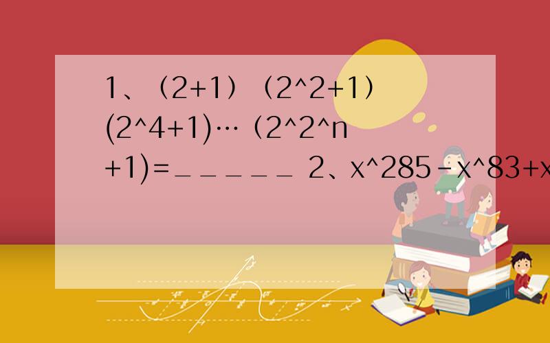 1、（2+1）（2^2+1）(2^4+1)…（2^2^n+1)=_____ 2、x^285-x^83+x^71+x^9-x^3+x 被x-1除,余数是=_______ 3、a