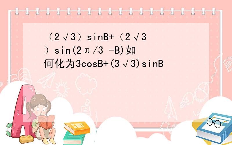 （2√3）sinB+（2√3）sin(2π/3 -B)如何化为3cosB+(3√3)sinB