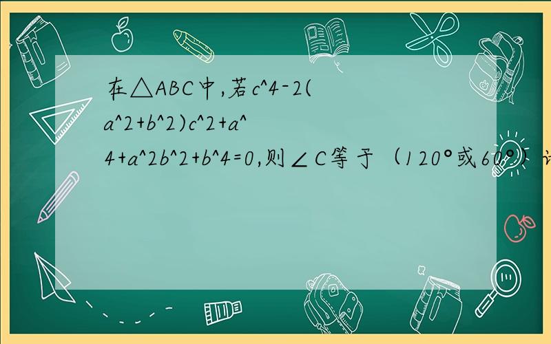 在△ABC中,若c^4-2(a^2+b^2)c^2+a^4+a^2b^2+b^4=0,则∠C等于（120°或60°）请写出过程不要简单的看不懂,thanks