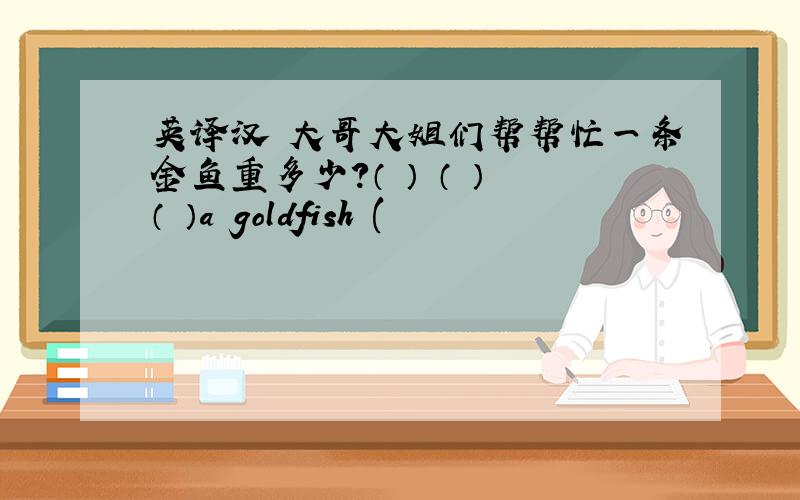 英译汉 大哥大姐们帮帮忙一条金鱼重多少?（ ） （ ） （ ）a goldfish (