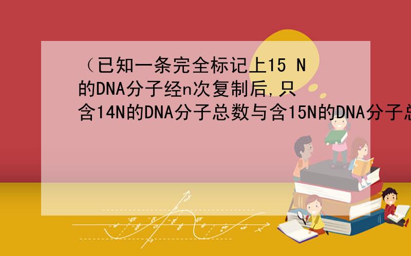 （已知一条完全标记上15 N的DNA分子经n次复制后,只含14N的DNA分子总数与含15N的DNA分子总数之比为7比1,则n是（ ）
