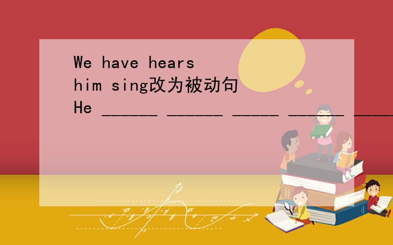 We have hears him sing改为被动句 He ______ ______ _____ ______ _____by us