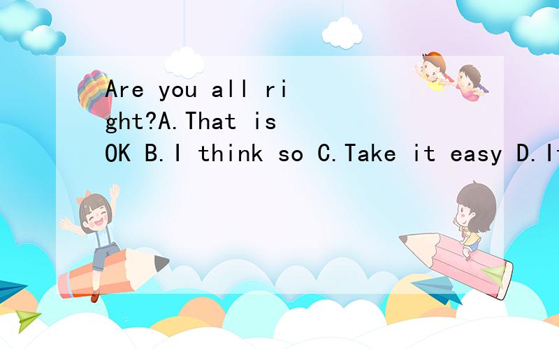 Are you all right?A.That is OK B.I think so C.Take it easy D.It is very kind of you