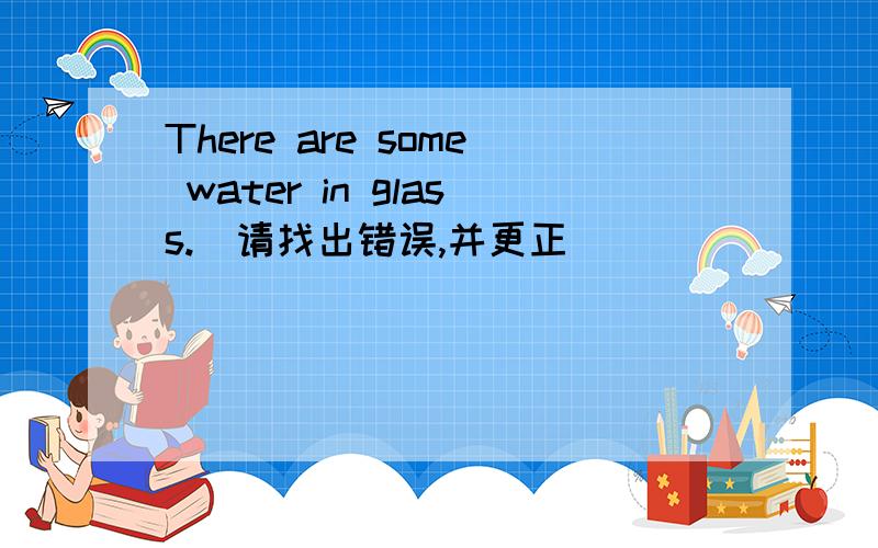 There are some water in glass.(请找出错误,并更正)