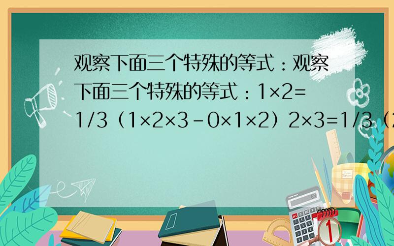 观察下面三个特殊的等式：观察下面三个特殊的等式：1×2=1/3（1×2×3-0×1×2）2×3=1/3（2×3×4-1×2×3）3×4=1/3（3×4×5-2×3×4）将这三个等式的两边相加,可以得到1×2+2×3+3×4=1/3×3×4×5=20读完这段材