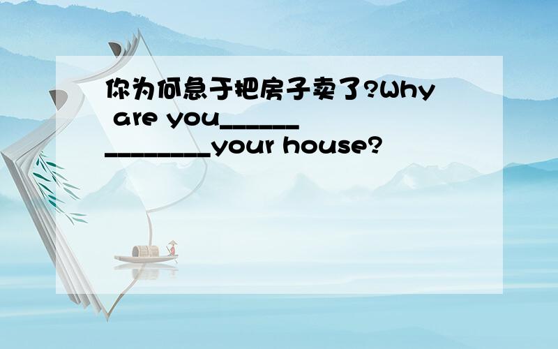 你为何急于把房子卖了?Why are you______________your house?