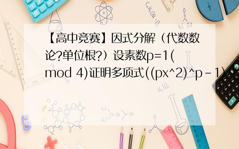 【高中竞赛】因式分解（代数数论?单位根?）设素数p=1(mod 4)证明多项式((px^2)^p-1)/(px^2-1)可以分解为两个次数不小于一的整系数多项式的积请认真回答怎么大家都不太靠谱呢？