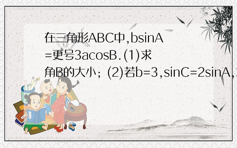 在三角形ABC中,bsinA=更号3acosB.(1)求角B的大小; (2)若b=3,sinC=2sinA,求a,c的值.