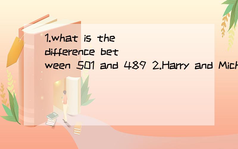 1.what is the difference between 501 and 489 2.Harry and Micheal were having a ping pong match in the sports room in the evening.This was an important match because the winner would receive 300RMB.Harry won the first game,Michael won the second and H