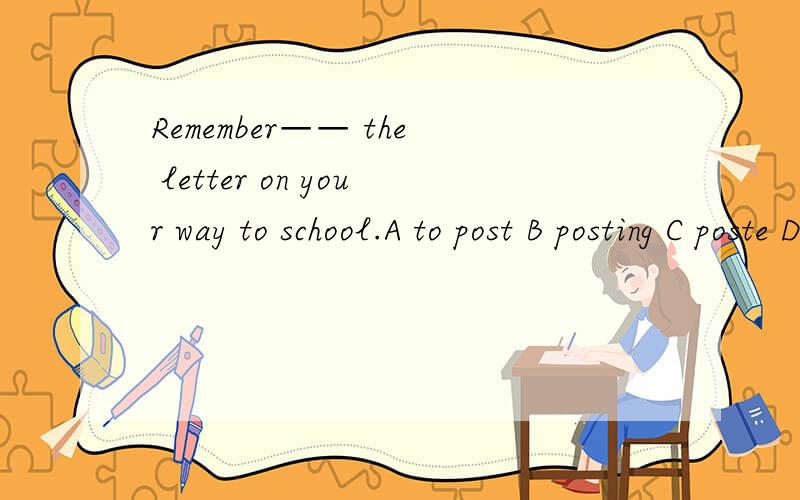 Remember—— the letter on your way to school.A to post B posting C poste D post顺便问下remember...sth 的句型及用法.