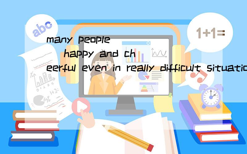 many people ___ happy and cheerful even in really difficult situations.空里面填的是stay要改变形式吗