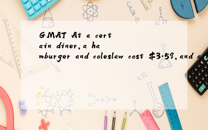 GMAT At a certain diner,a hamburger and coleslaw cost $3.59,and a hamburger and french fries cost $4.40.If french fries cost twice as much as coleslaw,how much do french fries cost?(A) $0.30(B) $0.45(C) $0.60(D) $0.75(E) $0.90我自己做的是$1.62,