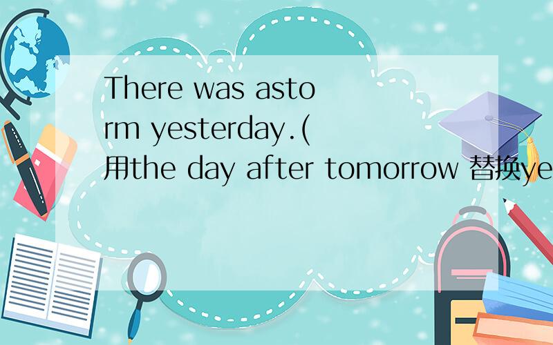 There was astorm yesterday.(用the day after tomorrow 替换yesterday）__ __ __a storm the day after tommorrow.