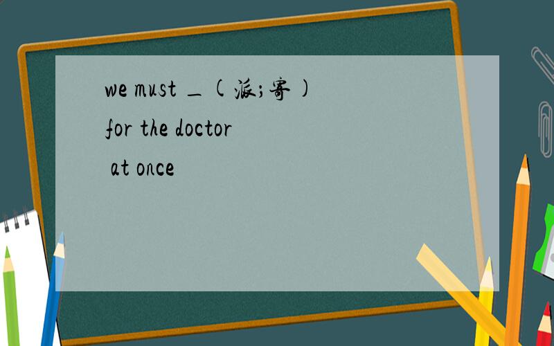 we must _(派；寄)for the doctor at once