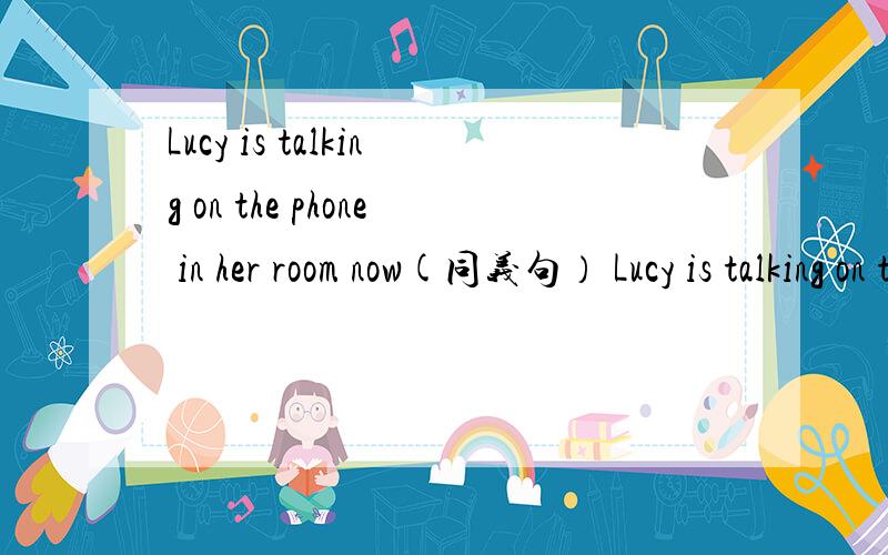 Lucy is talking on the phone in her room now(同义句） Lucy is talking on the phone in her room ( )( ) ( ).