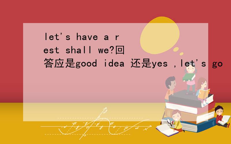let's have a rest shall we?回答应是good idea 还是yes ,let's go