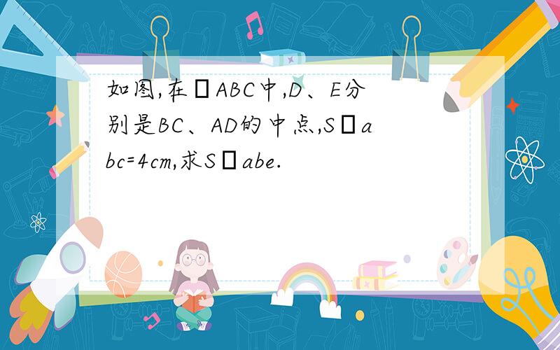 如图,在ΔABC中,D、E分别是BC、AD的中点,SΔabc=4cm,求SΔabe.